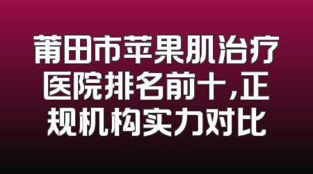 莆田市苹果肌治疗医院排名前十，正规机构实力对比