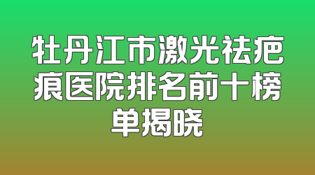 牡丹江市激光祛疤痕医院排名前十榜单揭晓