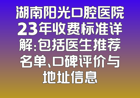 湖南阳光口腔医院23年收费标准详解：包括医生推荐名单、口碑评价与地址信息