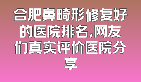 合肥鼻畸形修复好的医院排名，网友们真实评价医院分享