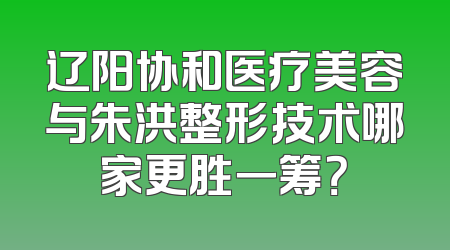 辽阳协和医疗美容与朱洪整形技术哪家更胜一筹？