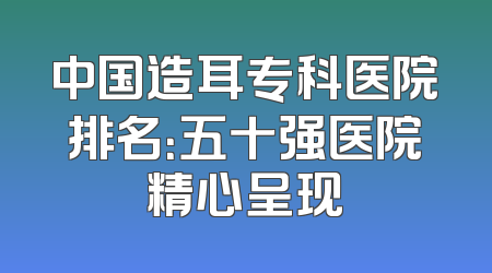 中国造耳专科医院排名：五十强医院精心呈现