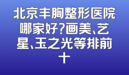 北京丰胸整形医院哪家好？画美、艺星、玉之光等排前十