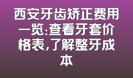 西安牙齿矫正费用一览：查看牙套价格表，了解整牙成本