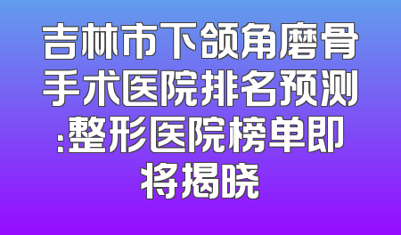 吉林市下颌角磨骨手术医院排名预测：整形医院榜单即将揭晓