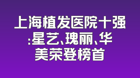 上海植发医院十强：星艺、瑰丽、华美荣登榜首