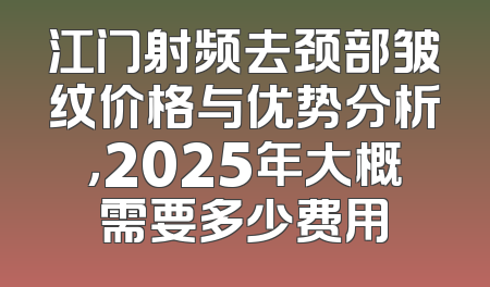 江门射频去颈部皱纹价格与优势分析，2025年大概需要多少费用