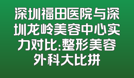 深圳福田医院与深圳龙岭美容中心实力对比：整形美容外科大比拼