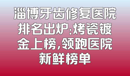 淄博牙齿修复医院排名出炉：烤瓷镀金上榜，领跑医院新鲜榜单
