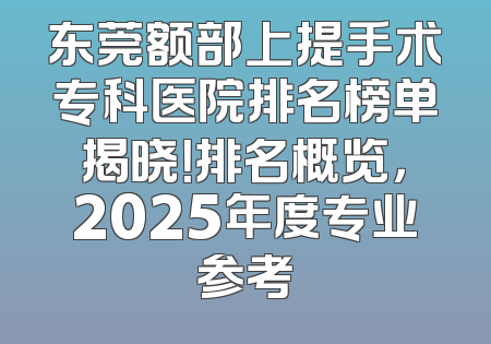 东莞额部上提手术专科医院排名榜单揭晓！排名概览，2025年度专业参考