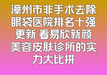漳州市非手术去除眼袋医院排名十强更新 看易欣新颜美容皮肤诊所的实力大比拼