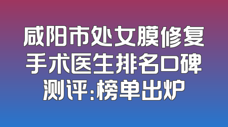 咸阳市处女膜修复手术医生排名口碑测评：榜单出炉