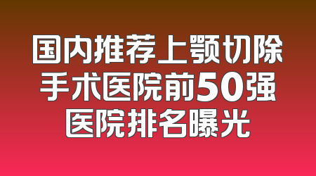 国内推荐上颚切除手术医院前50强医院排名曝光