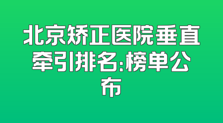 北京矫正医院垂直牵引排名：榜单公布