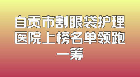 自贡市割眼袋护理医院上榜名单领跑一筹