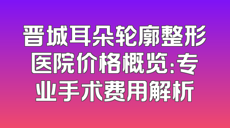 晋城耳朵轮廓整形医院价格概览：专业手术费用解析