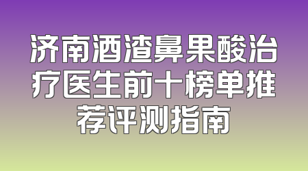济南酒渣鼻果酸治疗医生前十榜单推荐评测指南