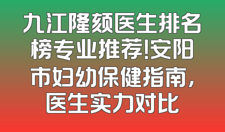 九江隆颏医生排名榜专业推荐！安阳市妇幼保健指南，医生实力对比