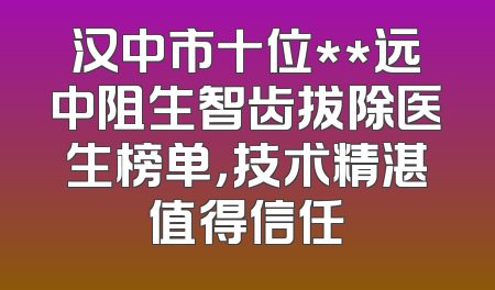 汉中市十位**远中阻生智齿拔除医生榜单，技术精湛值得信任