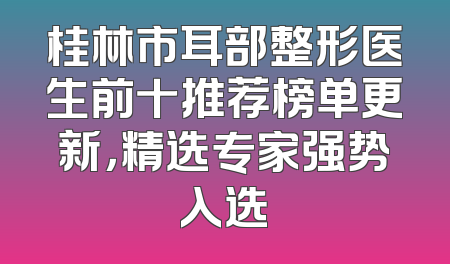 桂林市耳部整形医生前十推荐榜单更新，精选专家强势入选