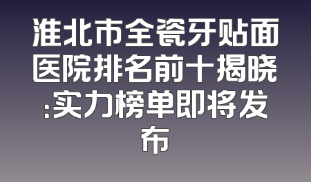 淮北市全瓷牙贴面医院排名前十揭晓：实力榜单即将发布