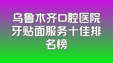 乌鲁木齐口腔医院牙贴面服务十佳排名榜