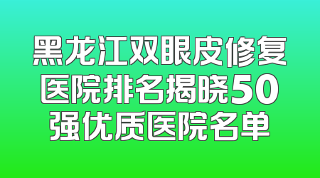 黑龙江双眼皮修复医院排名揭晓50强优质医院名单