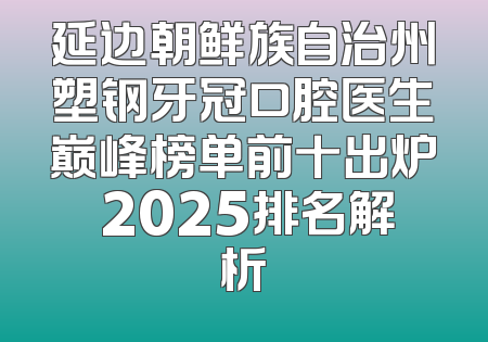 延边朝鲜族自治州塑钢牙冠口腔医生巅峰榜单前十出炉 2025排名解析