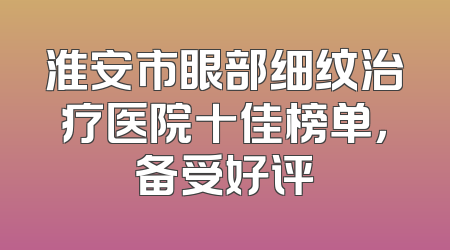 淮安市眼部细纹治疗医院十佳榜单，备受好评