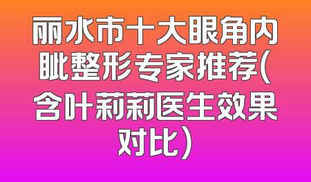 丽水市十大眼角内眦整形专家推荐（含叶莉莉医生效果对比）
