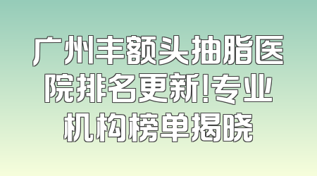 广州丰额头抽脂医院排名更新！专业机构榜单揭晓