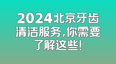 2024北京牙齿清洁服务，你需要了解这些！