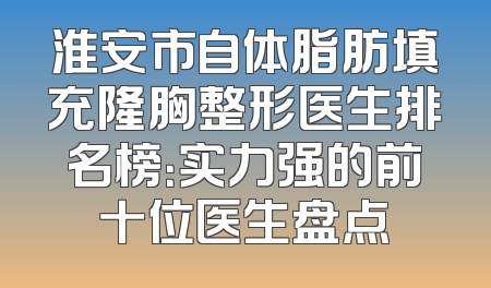 淮安市自体脂肪填充隆胸整形医生排名榜：实力强的前十位医生盘点