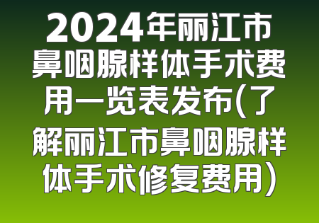 2024年丽江市鼻咽腺样体手术费用一览表发布（了解丽江市鼻咽腺样体手术修复费用）