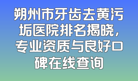 朔州市牙齿去黄污垢医院排名揭晓，专业资质与良好口碑在线查询