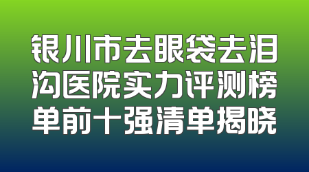银川市去眼袋去泪沟医院实力评测榜单前十强清单揭晓