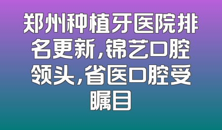 郑州种植牙医院排名更新，锦艺口腔领头，省医口腔受瞩目