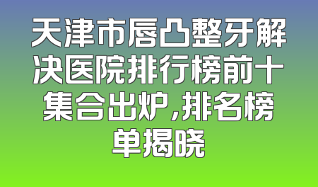 天津市唇凸整牙解决医院排行榜前十集合出炉，排名榜单揭晓