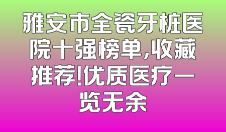 雅安市全瓷牙桩医院十强榜单，收藏推荐！优质医疗一览无余