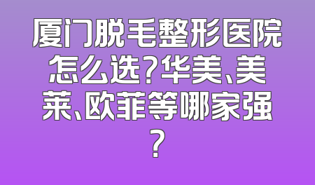 厦门脱毛整形医院怎么选？华美、美莱、欧菲等哪家强？