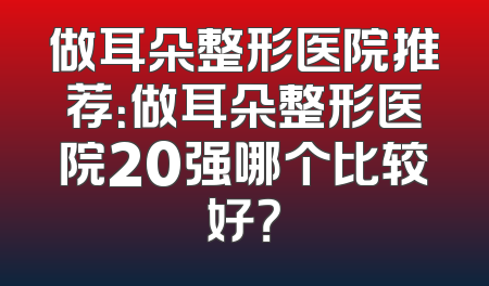 做耳朵整形医院推荐：做耳朵整形医院20强哪个比较好？