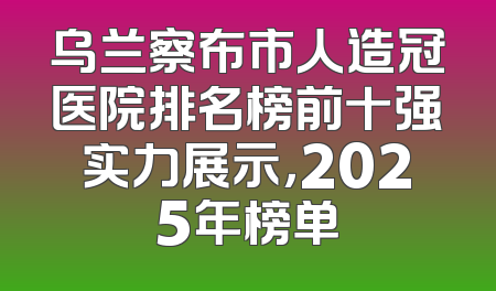 乌兰察布市人造冠医院排名榜前十强实力展示，2025年榜单