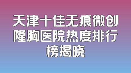天津十佳无痕微创隆胸医院热度排行榜揭晓