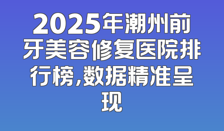 2025年潮州前牙美容修复医院排行榜，数据精准呈现