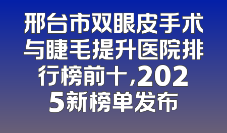 邢台市双眼皮手术与睫毛提升医院排行榜前十，2025新榜单发布