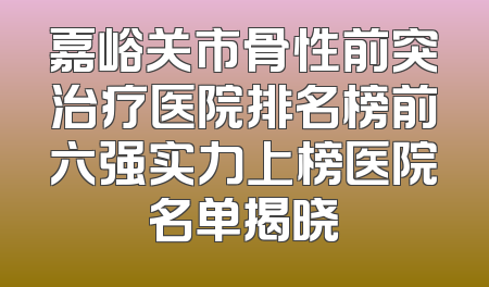 嘉峪关市骨性前突治疗医院排名榜前六强实力上榜医院名单揭晓