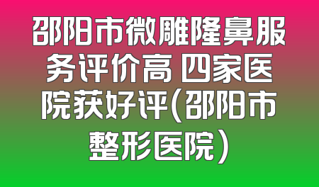 邵阳市微雕隆鼻服务评价高 四家医院获好评（邵阳市整形医院）
