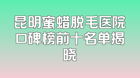 昆明蜜蜡脱毛医院口碑榜前十名单揭晓