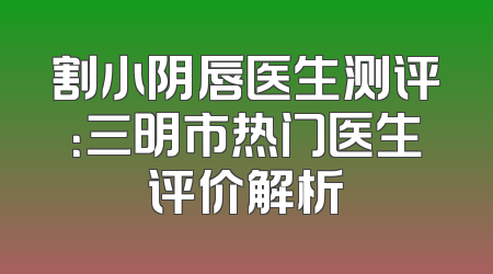 割小阴唇医生测评：三明市热门医生评价解析