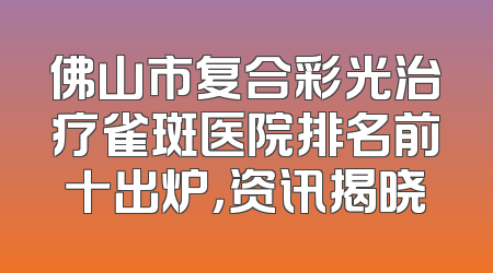 佛山市复合彩光治疗雀斑医院排名前十出炉，资讯揭晓
